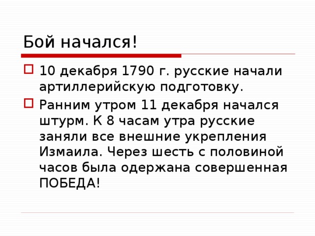 Бой начался! 10 декабря 1790 г. русские начали артиллерийскую подготовку. Ранним утром 11 декабря начался штурм. К 8 часам утра русские заняли все внешние укрепления Измаила. Через шесть с половиной часов была одержана совершенная ПОБЕДА! 