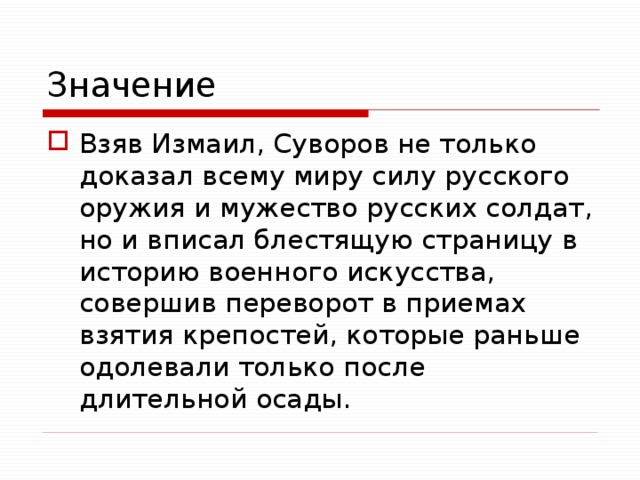 Значение Взяв Измаил, Суворов не только доказал всему миру силу русского оружия и мужество русских солдат, но и вписал блестящую страницу в историю военного искусства, совершив переворот в приемах взятия крепостей, которые раньше одолевали только после длительной осады. 