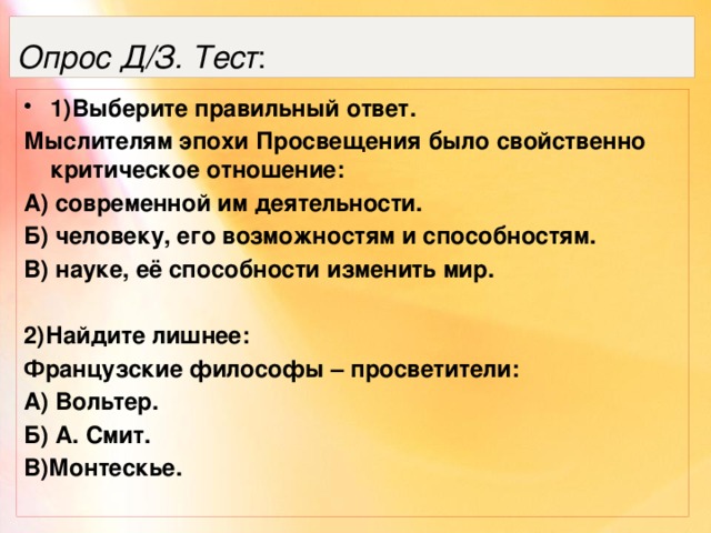 Опрос Д/З. Тест : 1)Выберите правильный ответ. Мыслителям эпохи Просвещения было свойственно критическое отношение: А) современной им деятельности. Б) человеку, его возможностям и способностям. В) науке, её способности изменить мир.  2)Найдите лишнее: Французские философы – просветители: А) Вольтер. Б) А. Смит. В)Монтескье. 