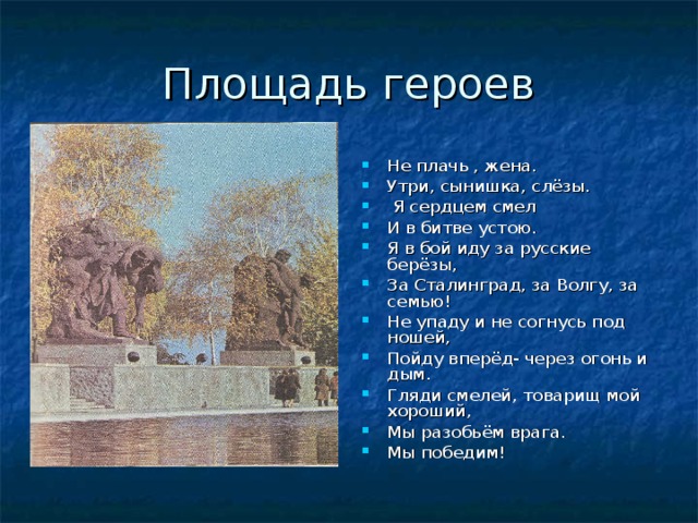 Площадь героев Не плачь , жена. Утри, сынишка, слёзы.  Я сердцем смел И в битве устою. Я в бой иду за русские берёзы, За Сталинград, за Волгу, за семью! Не упаду и не согнусь под ношей, Пойду вперёд- через огонь и дым. Гляди смелей, товарищ мой хороший, Мы разобьём врага. Мы победим! 