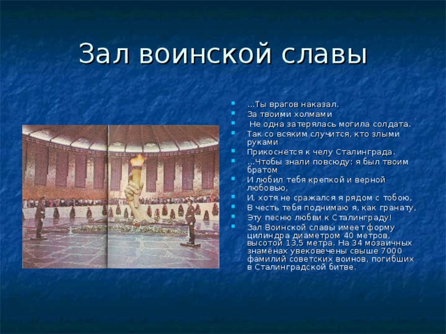 Зал воинской славы … Ты врагов наказал. За твоими холмами  Не одна затерялась могила солдата. Так со всяким случится, кто злыми руками Прикоснётся к челу Сталинграда. … Чтобы знали повсюду: я был твоим братом И любил тебя крепкой и верной любовью, И, хотя не сражался я рядом с тобою, В честь тебя поднимаю я, как гранату, Эту песню любви к Сталинграду! Зал Воинской славы имеет форму цилиндра диаметром 40 метров, высотой 13,5 метра. На 34 мозаичных знамёнах увековечены свыше 7000 фамилий советских воинов, погибших в Сталинградской битве. 