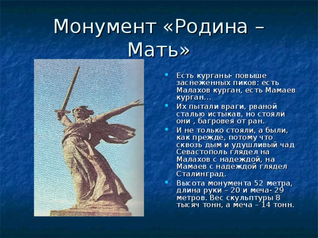 Монумент «Родина – Мать» Есть курганы- повыше заснеженных пиков: есть Малахов курган, есть Мамаев курган… Их пытали враги, рваной сталью истыкав, но стояли они , багровея от ран. И не только стояли, а были, как прежде, потому что сквозь дым и удушливый чад Севастополь глядел на Малахов с надеждой, на Мамаев с надеждой глядел Сталинград. Высота монумента 52 метра, длина руки – 20 и меча- 29 метров. Вес скульптуры 8 тысяч тонн, а меча – 14 тонн. 