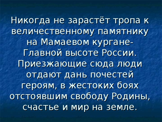 Никогда не зарастёт тропа к величественному памятнику на Мамаевом кургане- Главной высоте России. Приезжающие сюда люди отдают дань почестей героям, в жестоких боях отстоявшим свободу Родины, счастье и мир на земле. 
