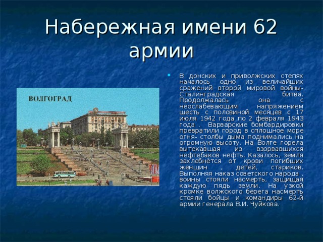 Набережная имени 62 армии В донских и приволжских степях началось одно из величайших сражений второй мировой войны- Сталинградская битва. Продолжалась она с неослабевающим напряжением шесть с половиной месяцев с 17 июля 1942 года по 2 февраля 1943 года . Варварские бомбардировки превратили город в сплошное море огня- столбы дыма поднимались на огромную высоту. На Волге горела вытекавшая из взорвавшихся нефтебаков нефть. Казалось, земля захлебнётся от крови погибших женщин , детей, стариков. Выполняя наказ советского народа , воины стояли насмерть, защищая каждую пядь земли. На узкой кромке волжского берега насмерть стояли бойцы и командиры 62-й армии генерала В.И. Чуйкова. 