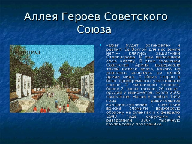 Аллея Героев Советского Союза «Враг будет остановлен и разбит! За Волгой для нас земли нет!»- клялись защитники Сталинграда. И они выполнили свою клятву. В этом сражении Советская Армия выдержала такой натиск врага, какого не довелось испытать ни одной армии мира. С обеих сторон в боях одновременно участвовало свыше 2 миллионов человек, более 2 тысяч танков, 26 тысяч орудий и миномётов, около 2500 самолётов. Начав в ноябре 1942 года решительное контрнаступление , советские войска сломили вражескую оборону на флангах и к февралю 1943 года окружили и разгромили 330- тысячную группировку противника. 