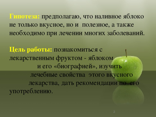 Гипотеза:  предполагаю, что наливное яблоко не только вкусное, но и полезное, а также необходимо при лечении многих заболеваний.   Цель работы: познакомиться с лекарственным фруктом - яблоком и его «биографией», изучить лечебные свойства этого вкусного лекарства, дать рекомендации по его употреблению.     