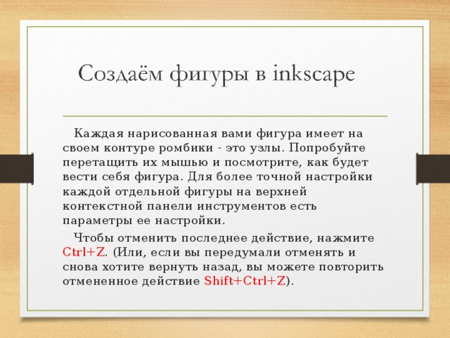  Каждая нарисованная вами фигура имеет на своем контуре ромбики - это узлы. Попробуйте перетащить их мышью и посмотрите, как будет вести себя фигура. Для более точной настройки каждой отдельной фигуры на верхней контекстной панели инструментов есть параметры ее настройки.  Чтобы отменить последнее действие, нажмите Ctrl+Z . (Или, если вы передумали отменять и снова хотите вернуть назад, вы можете повторить отмененное действие Shift+Ctrl+Z ). 