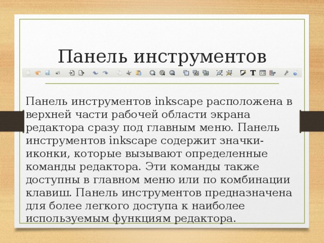 Панель инструментов Панель инструментов inkscape расположена в верхней части рабочей области экрана редактора сразу под главным меню. Панель инструментов inkscape содержит значки-иконки, которые вызывают определенные команды редактора. Эти команды также доступны в главном меню или по комбинации клавиш. Панель инструментов предназначена для более легкого доступа к наиболее используемым функциям редактора. 
