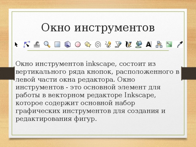 Окно инструментов Окно инструментов inkscape, состоит из вертикального ряда кнопок, расположенного в левой части окна редактора. Окно инструментов - это основной элемент для работы в векторном редакторе Inkscape, которое содержит основной набор графических инструментов для создания и редактирования фигур. 
