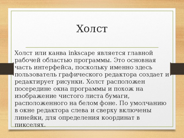 Холст Холст или канва inkscape является главной рабочей областью программы. Это основная часть интерфейса, поскольку именно здесь пользователь графического редактора создает и редактирует рисунки. Холст расположен посередине окна программы и похож на изображение чистого листа бумаги, расположенного на белом фоне. По умолчанию в окне редактора слева и сверху включены линейки, для определения координат в пикселях. 