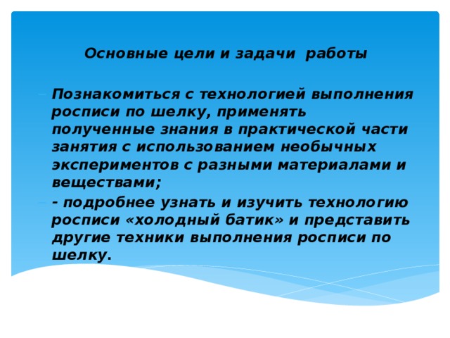 Основные цели и задачи работы  Познакомиться с технологией выполнения росписи по шелку, применять полученные знания в практической части занятия с использованием необычных экспериментов с разными материалами и веществами; - подробнее узнать и изучить технологию росписи «холодный батик» и представить другие техники выполнения росписи по шелку.   