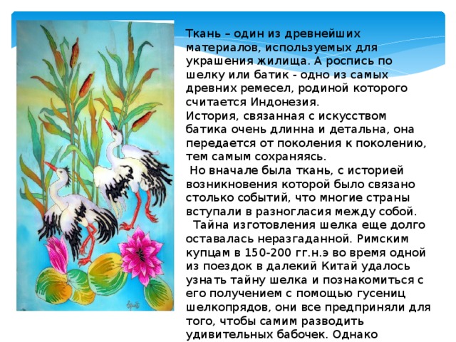 Ткань – один из древнейших материалов, используемых для украшения жилища. А роспись по шелку или батик - одно из самых древних ремесел, родиной которого считается Индонезия. История, связанная с искусством батика очень длинна и детальна, она передается от поколения к поколению, тем самым сохраняясь.  Но вначале была ткань, с историей возникновения которой было связано столько событий, что многие страны вступали в разногласия между собой.  Тайна изготовления шелка еще долго оставалась неразгаданной. Римским купцам в 150-200 гг.н.э во время одной из поездок в далекий Китай удалось узнать тайну шелка и познакомиться с его получением с помощью гусениц шелкопрядов, они все предприняли для того, чтобы самим разводить удивительных бабочек. Однако добиться этого удалось лишь в 532г. 