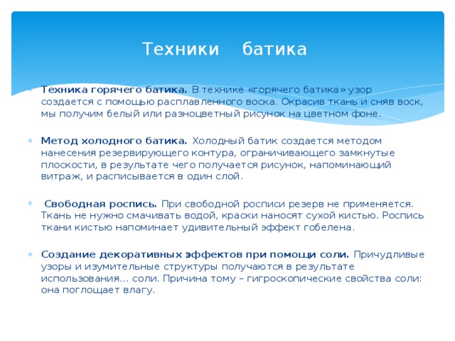 Техники батика Техника горячего батика. В технике «горячего батика» узор создается с помощью расплавленного воска. Окрасив ткань и сняв воск, мы получим белый или разноцветный рисунок на цветном фоне. Метод холодного батика. Холодный батик создается методом нанесения резервирующего контура, ограничивающего замкнутые плоскости, в результате чего получается рисунок, напоминающий витраж, и расписывается в один слой.  Свободная роспись. При свободной росписи резерв не применяется. Ткань не нужно смачивать водой, краски наносят сухой кистью. Роспись ткани кистью напоминает удивительный эффект гобелена. Создание декоративных эффектов при помощи соли. Причудливые узоры и изумительные структуры получаются в результате использования… соли. Причина тому – гигроскопические свойства соли: она поглощает влагу. 