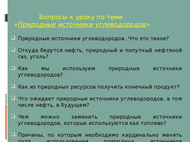  Вопросы к уроку по теме   « Природные  источники  углеводородов » Природные источники углеводородов. Что это такое? Откуда берутся нефть, природный и попутный нефтяной газ, уголь? Как мы используем природные источники углеводородов? Как из природных ресурсов получить конечный продукт? Что ожидает природные источники углеводородов, в том числе нефть, в будущем? Чем можно заменить природные источники углеводородов, которые используются как топливо? Причины, по которым необходимо кардинально менять пути использования природных источников углеводородов?  