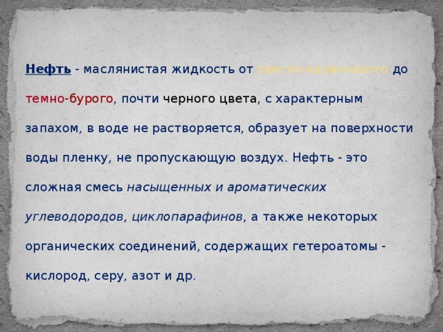 Нефть - маслянистая жидкость от светло-коричневого до темно- бурого , почти черного цвета , с характерным запахом, в воде не растворяется, образует на поверхности воды пленку, не пропускающую воздух. Нефть - это сложная смесь насыщенных и ароматических углеводородов, циклопарафинов, а также некоторых органических соединений, содержащих гетероатомы - кислород, серу, азот и др.  