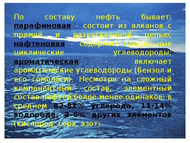  По составу нефть бывает: парафиновая  - состоит из алканов с прямой и разветвленной цепью; нафтеновая - содержит предельные циклические углеводороды; ароматическая - включает ароматические углеводороды (бензол и его гомологи). Несмотря на сложный компонентный состав, элементный состав нефтей более-менее одинаков: в среднем 82-87% углерода, 11-14% водорода, 2-6% других элементов (кислород, сера, азот ).  
