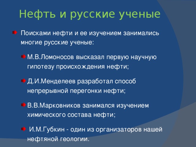 Каково происхождение нефти?   В среде ученых доминировали две основные концепции : органическая  и неорганическая . Согласно первой концепции, органические остатки, захороненные в осадочных породах, с течением времени разлагаются, превращаясь в нефть, уголь и природный газ; более подвижные нефть и газ затем скапливаются в верхних пластах осадочных пород, имеющих поры.    Другие ученые утверждают, что нефть образуется на «больших глубинах в мантии Земли».   Русский ученый-химик Д.И.Менделеев был сторонником неорганической концепции. В 1877 г. он предложил минеральную (карбидную) гипотезу (вода проникает в глубь Земли по разломам и воздействует на «углеродистые металлы» и получаются углеводороды).   Еще была гипотеза космического происхождения нефти - из углеводородов, содержавшихся в газовой оболочке Земли еще во время ее звездного состояния.   С 1950-х гг. были получены убедительные доказательства биогенной природы нефти.  