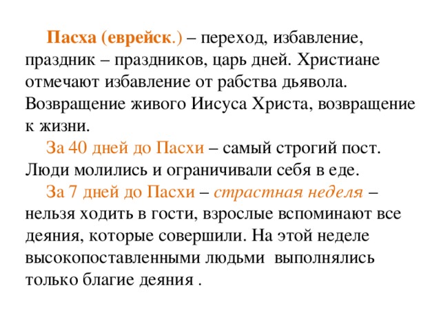 Пасха (еврейск .) – переход, избавление, праздник – праздников, царь дней. Христиане отмечают избавление от рабства дьявола. Возвращение живого Иисуса Христа, возвращение к жизни. За 40 дней до Пасхи – самый строгий пост. Люди молились и ограничивали себя в еде. За 7 дней до Пасхи – страстная неделя  – нельзя ходить в гости, взрослые вспоминают все деяния, которые совершили. На этой неделе высокопоставленными людьми выполнялись только благие деяния . 
