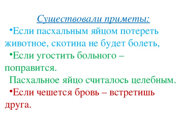 Существовали приметы: Если пасхальным яйцом потереть животное, скотина не будет болеть, Если угостить больного – поправится. Пасхальное яйцо считалось целебным. Если чешется бровь – встретишь друга. 