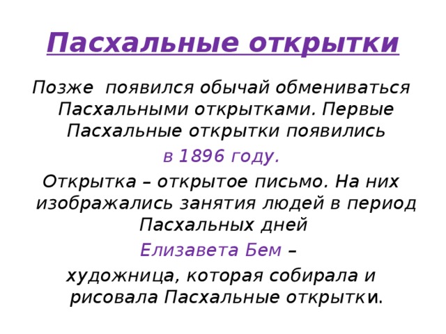 Пасхальные открытки Позже появился обычай обмениваться Пасхальными открытками. Первые Пасхальные открытки появились  в 1896 году. Открытка – открытое письмо. На них изображались занятия людей в период Пасхальных дней Елизавета Бем – художница, которая собирала и рисовала Пасхальные открытк и. 