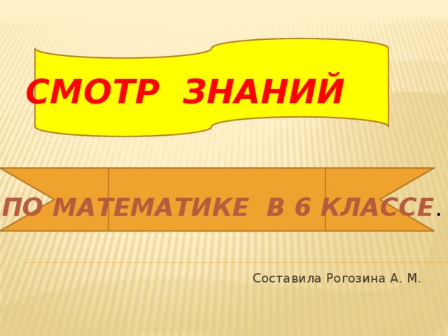  СМОТР ЗНАНИЙ   ПО МАТЕМАТИКЕ В 6 КЛАССЕ .     Составила Рогозина А. М. 