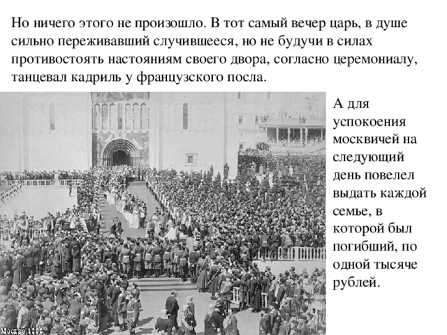 Но ничего этого не произошло. В тот самый вечер царь, в душе сильно переживавший случившееся, но не будучи в силах противостоять настояниям своего двора, согласно церемониалу, танцевал кадриль у французского посла. А для успокоения москвичей на следующий день повелел выдать каждой семье, в которой был погибший, по одной тысяче рублей. 