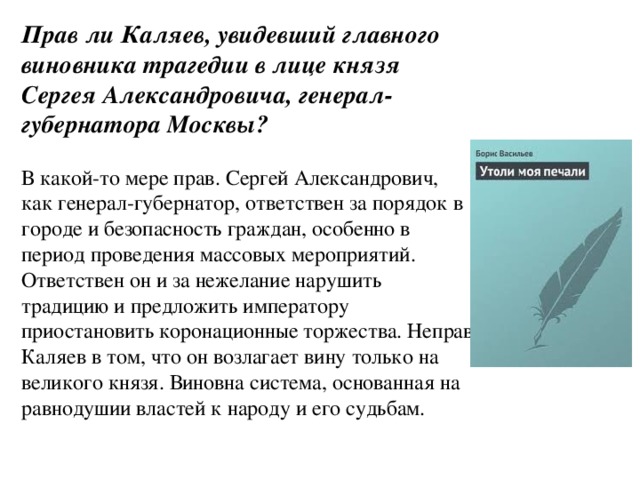 Прав ли Каляев, увидевший главного виновника трагедии в лице князя Сергея Александровича, генерал-губернатора Москвы? В какой-то мере прав. Сергей Александрович, как генерал-губернатор, ответствен за порядок в городе и безопасность граждан, особенно в период проведения массовых мероприятий. Ответствен он и за нежелание нарушить традицию и предложить императору приостановить коронационные торжества. Неправ Каляев в том, что он возлагает вину только на великого князя. Виновна система, основанная на равнодушии властей к народу и его судьбам.    