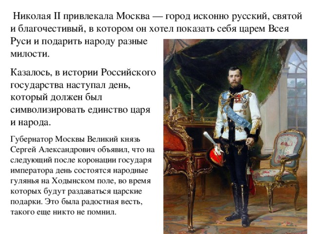  Николая II привлекала Москва — город исконно русский, святой и благочестивый, в котором он хотел показать себя царем Всея Руси и подарить народу разные милости. Казалось, в истории Российского государства наступал день, который должен был символизировать единство царя и народа. Губернатор Москвы Великий князь Сергей Александрович объявил, что на следующий после коронации государя императора день состоятся народные гулянья на Ходынском поле, во время которых будут раздаваться царские подарки. Это была радостная весть, такого еще никто не помнил. 