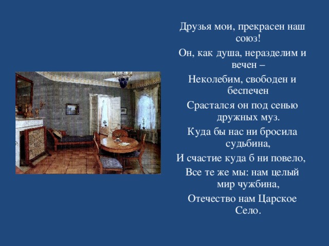 Друзья мои, прекрасен наш союз! Он, как душа, неразделим и вечен – Неколебим, свободен и беспечен Срастался он под сенью дружных муз. Куда бы нас ни бросила судьбина, И счастие куда б ни повело, Все те же мы: нам целый мир чужбина, Отечество нам Царское Село. 