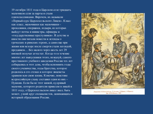 19 октября 1811 года в Царском селе тридцать мальчиков сели за парты и стали одноклассниками. Впрочем, их называли «Первый курс Царскосельского Лицея». Класс как класс, мальчишки как мальчишки – проказники, спорщики, лодыри, из которых выйдут поэты и министры, офицеры и «государственные преступники». В детстве и юности они читали повести и легенды о греческих и римских героях, а сами еще при жизни или вскоре после смерти стали легендой, преданием… Без малого через шесть лет 29 юношей получат аттестат. Когда-то в течение многих лет выпускники этого, пожалуй, самого престижного учебного заведения России тех лет собирались в этот день, чтобы вспомнить годы своего ученичества, годы братства, которое родилось в его стенах и которое лицеисты хранили всю свою жизнь. Конечно, поистине всероссийскую славу составил один из них – Пушкин. Если бы не этот живой, кудрявый мальчик, которого родители привезли в лицей в 1811 году, о Царскосельском лицее знал, быть может, узкий круг специалистов, занимающихся историей образования России. 