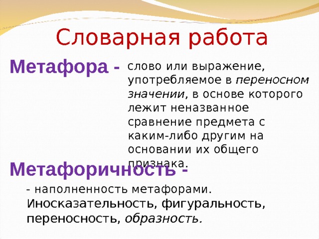 Словарная работа Метафора - слово или выражение, употребляемое в переносном значении , в основе которого лежит неназванное сравнение предмета с каким-либо другим на основании их общего признака. Метафоричность - - наполненность метафорами. И носказательность, фигуральность, переносность, образность. 