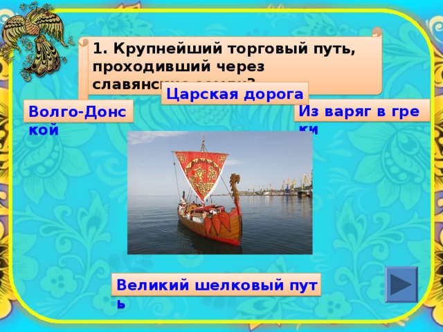 1. Крупнейший торговый путь, проходивший через славянские земли? Царская дорога Из варяг в греки Волго-Донской Великий шелковый путь 