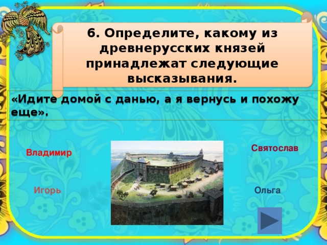 6. Определите, какому из древнерусских князей принадлежат следующие высказывания. «Идите домой с данью, а я вернусь и похожу еще». Святослав Владимир Игорь Ольга 