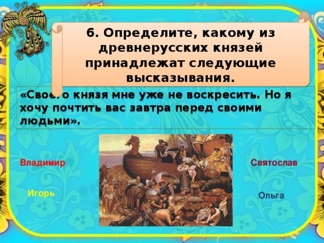 6. Определите, какому из древнерусских князей принадлежат следующие высказывания. «Своего князя мне уже не воскресить. Но я хочу почтить вас завтра перед своими людьми». Владимир Святослав Игорь Ольга 