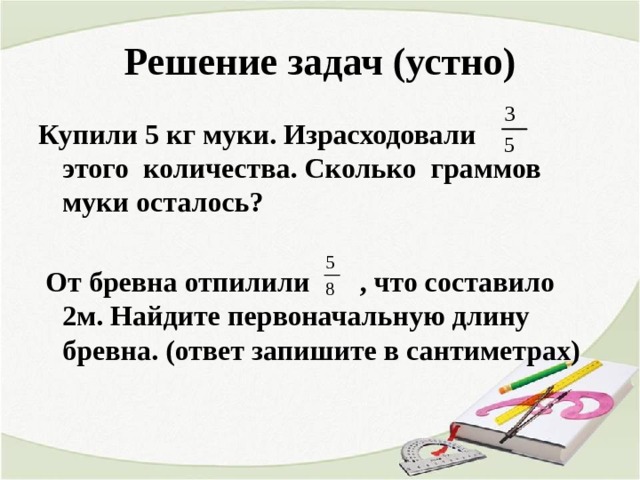 Решение задач (устно) Купили 5 кг муки. Израсходовали этого количества. Сколько граммов муки осталось?   От бревна отпилили , что составило 2м. Найдите первоначальную длину бревна. (ответ запишите в сантиметрах)  