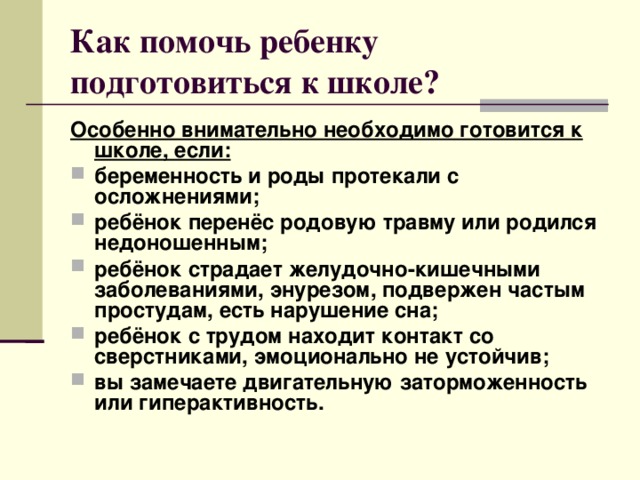 Как помочь ребенку подготовиться к школе? Особенно внимательно необходимо готовится к школе, если: беременность и роды протекали с осложнениями; ребёнок перенёс родовую травму или родился недоношенным; ребёнок страдает желудочно-кишечными заболеваниями, энурезом, подвержен частым простудам, есть нарушение сна; ребёнок с трудом находит контакт со сверстниками, эмоционально не устойчив; вы замечаете двигательную заторможенность или гиперактивность.   