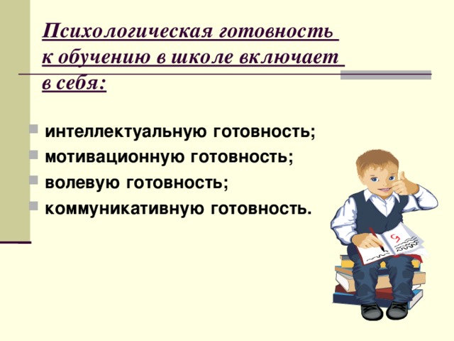 Психологическая готовность  к обучению в школе включает  в себя: интеллектуальную готовность; мотивационную готовность; волевую готовность; коммуникативную готовность.  