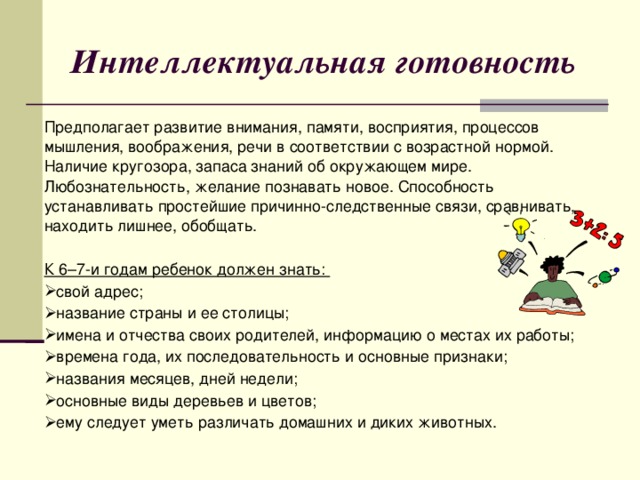 Интеллектуальная готовность Предполагает развитие внимания, памяти, восприятия, процессов мышления, воображения, речи в соответствии с возрастной нормой. Наличие кругозора, запаса знаний об окружающем мире. Любознательность, желание познавать новое. Способность устанавливать простейшие причинно-следственные связи, сравнивать, находить лишнее, обобщать. К 6–7-и годам ребенок должен знать: свой адрес; название страны и ее столицы; имена и отчества своих родителей, информацию о местах их работы; времена года, их последовательность и основные признаки; названия месяцев, дней недели; основные виды деревьев и цветов; ему следует уметь различать домашних и диких животных.  
