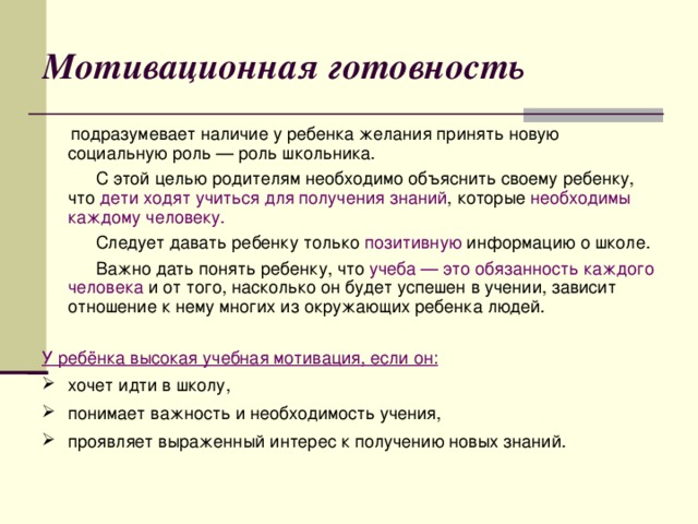 Мотивационная готовность  подразумевает наличие у ребенка желания принять новую социальную роль — роль школьника.  С этой целью родителям необходимо объяснить своему ребенку, что дети ходят учиться для получения знаний , которые необходимы каждому человеку.  Следует давать ребенку только позитивную  информацию о школе.  Важно дать понять ребенку, что учеба — это обязанность каждого человека и от того, насколько он будет успешен в учении, зависит отношение к нему многих из окружающих ребенка людей.  У ребёнка высокая учебная мотивация, если он: хочет идти в школу, понимает важность и необходимость учения, проявляет выраженный интерес к получению новых знаний.  