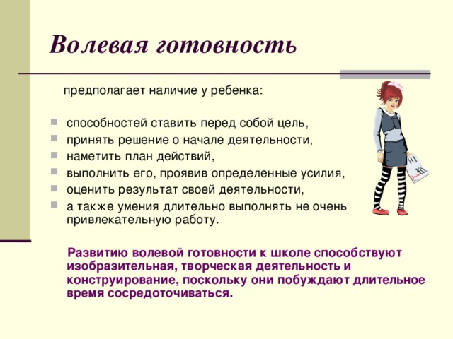 Волевая готовность  предполагает наличие у ребенка: способностей ставить перед собой цель, принять решение о начале деятельности, наметить план действий, выполнить его, проявив определенные усилия, оценить результат своей деятельности, а также умения длительно выполнять не очень привлекательную работу.  Развитию волевой готовности к школе способствуют изобразительная, творческая деятельность и конструирование, поскольку они побуждают длительное время сосредоточиваться.   