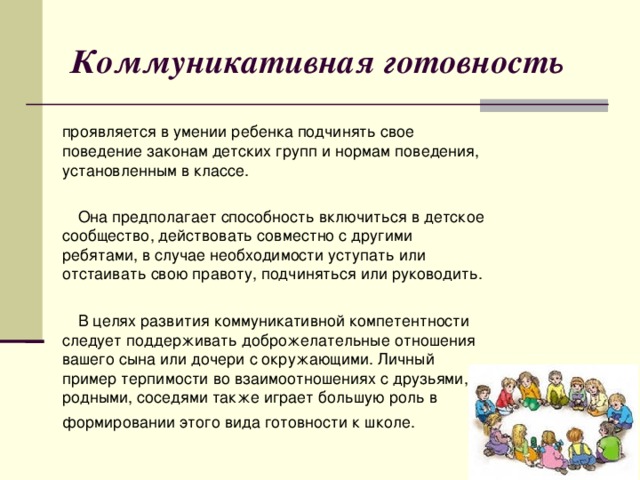Коммуникативная готовность  проявляется в умении ребенка подчинять свое поведение законам детских групп и нормам поведения, установленным в классе.  Она предполагает способность включиться в детское сообщество, действовать совместно с другими ребятами, в случае необходимости уступать или отстаивать свою правоту, подчиняться или руководить.  В целях развития коммуникативной компетентности следует поддерживать доброжелательные отношения вашего сына или дочери с окружающими. Личный пример терпимости во взаимоотношениях с друзьями, родными, соседями также играет большую роль в формировании этого вида готовности к школе.   