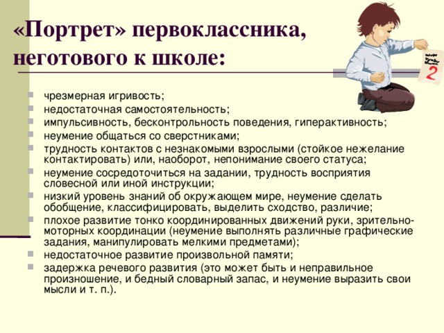 «Портрет» первоклассника, неготового к школе: чрезмерная игривость; недостаточная самостоятельность; импульсивность, бесконтрольность поведения, гиперактивность; неумение общаться со сверстниками; трудность контактов с незнакомыми взрослыми (стойкое нежелание контактировать) или, наоборот, непонимание своего статуса; неумение сосредоточиться на задании, трудность восприятия словесной или иной инструкции; низкий уровень знаний об окружающем мире, неумение сделать обобщение, классифицировать, выделить сходство, различие; плохое развитие тонко координированных движений руки, зрительно-моторных координации (неумение выполнять различные графические задания, манипулировать мелкими предметами); недостаточное развитие произвольной памяти; задержка речевого развития (это может быть и неправильное произношение, и бедный словарный запас, и неумение выразить свои мысли и т. п.).  