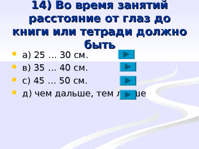14) Во время занятий расстояние от глаз до книги или тетради должно быть  a ) 25 … 30 см.  в) 35 … 40 см.  с) 45 … 50 см.  д) чем дальше, тем лучше 