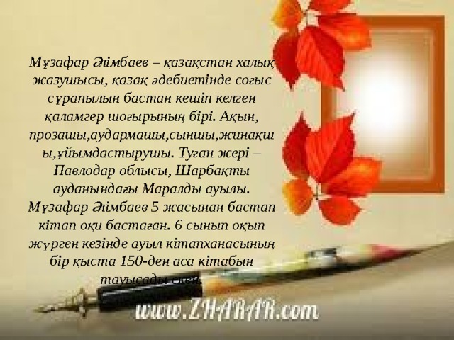 Мұзафар Әлімбаев – қазақстан халық жазушысы, қазақ әдебиетінде соғыс сұрапылын бастан кешіп келген қаламгер шоғырының бірі. Ақын, прозашы,аудармашы,сыншы,жинақшы,ұйымдастырушы. Туған жері – Павлодар облысы, Шарбақты ауданындағы Маралды ауылы. Мұзафар Әлімбаев 5 жасынан бастап кітап оқи бастаған. 6 сынып оқып жүрген кезінде ауыл кітапханасының бір қыста 150-ден аса кітабын тауысады екен. 