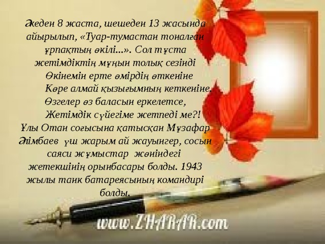 Әкеден 8 жаста, шешеден 13 жасында айырылып, «Туар-тумастан тоналған ұрпақтың өкілі...». Сол тұста жетімдіктің мұңын толық сезінді  Өкінемін ерте өмірдің өткеніне  Көре алмай қызығымның кеткеніне. Өзгелер өз баласын еркелетсе,  Жетімдік сүйегіме жетпеді ме?! Ұлы Отан соғысына қатысқан Мұзафар Әлімбаев үш жарым ай жауынгер, сосын саяси жұмыстар жөніндегі жетекшінің орынбасары болды. 1943 жылы танк батареясының командирі болды. 