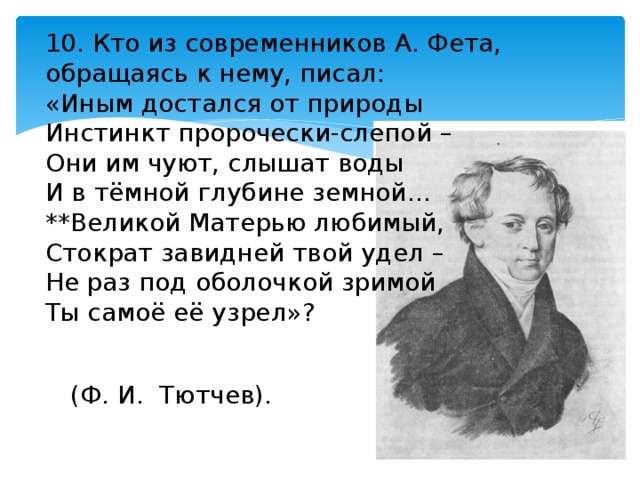 10. Кто из современников А. Фета, обращаясь к нему, писал: «Иным достался от природы Инстинкт пророчески-слепой – Они им чуют, слышат воды И в тёмной глубине земной… **Великой Матерью любимый, Стократ завидней твой удел – Не раз под оболочкой зримой Ты самоё её узрел»? (Ф. И. Тютчев). 