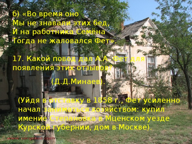 б) «Во время оно Мы не знавали этих бед, И на работника Семёна Тогда не жаловался Фет». 17. Какой повод дал А.А. Фет для появления этих отзывов? (Д.Д.Минаев). (Уйдя в отставку в 1858 г., Фет усиленно начал заниматься хозяйством: купил имение Степановка в Мценском уезде Курской губернии, дом в Москве). 