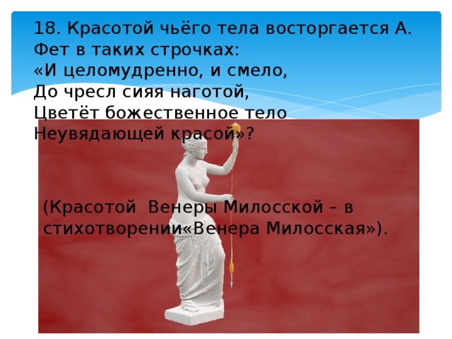 18. Красотой чьёго тела восторгается А. Фет в таких строчках: «И целомудренно, и смело, До чресл сияя наготой, Цветёт божественное тело Неувядающей красой»? (Красотой Венеры Милосской – в стихотворении«Венера Милосская»). 