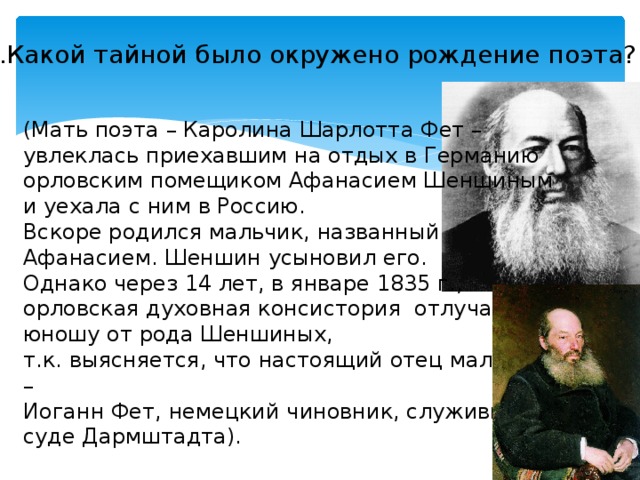 2.Какой тайной было окружено рождение поэта? (Мать поэта – Каролина Шарлотта Фет – увлеклась приехавшим на отдых в Германию орловским помещиком Афанасием Шеншиным и уехала с ним в Россию. Вскоре родился мальчик, названный Афанасием. Шеншин усыновил его. Однако через 14 лет, в январе 1835 г., орловская духовная консистория  отлучает юношу от рода Шеншиных, т.к. выясняется, что настоящий отец мальчика – Иоганн Фет, немецкий чиновник, служивший в суде Дармштадта). 