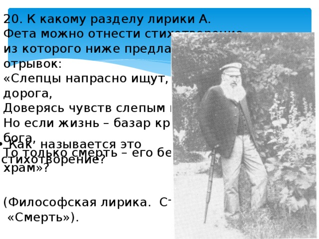20. К какому разделу лирики А. Фета можно отнести стихотворение, из которого ниже предлагаем отрывок: «Слепцы напрасно ищут, где дорога, Доверясь чувств слепым поводырям; Но если жизнь – базар крикливый бога, То только смерть – его бессмертный храм»? • Как называется это  стихотворение? (Философская лирика. Стихотворение  «Смерть»). 
